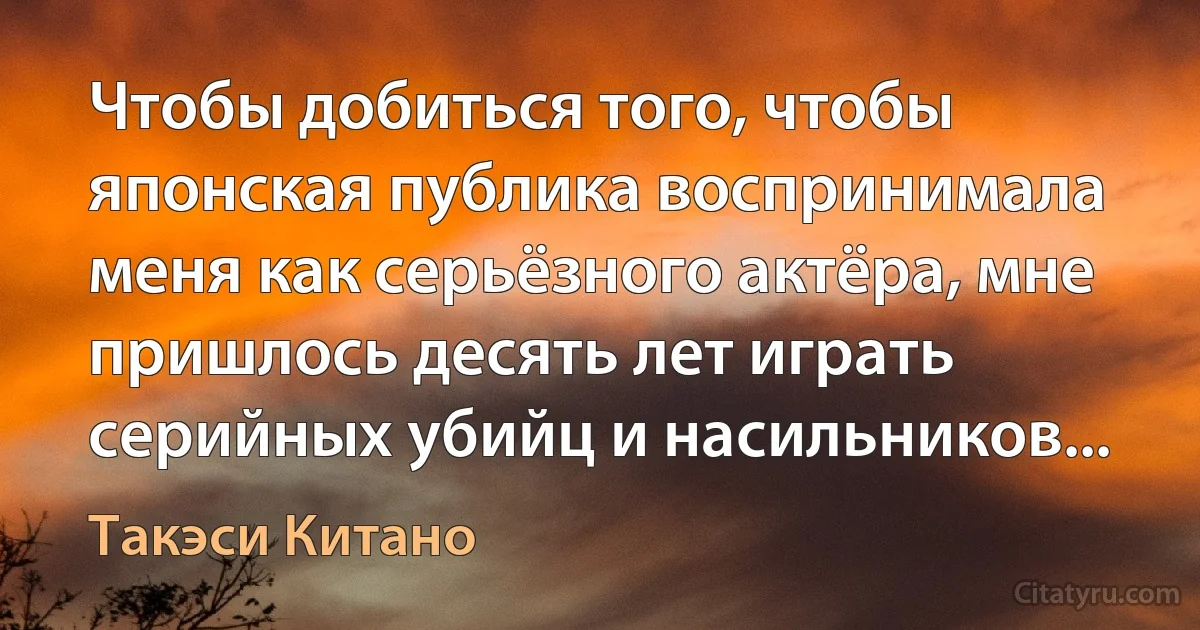 Чтобы добиться того, чтобы японская публика воспринимала меня как серьёзного актёра, мне пришлось десять лет играть серийных убийц и насильников... (Такэси Китано)