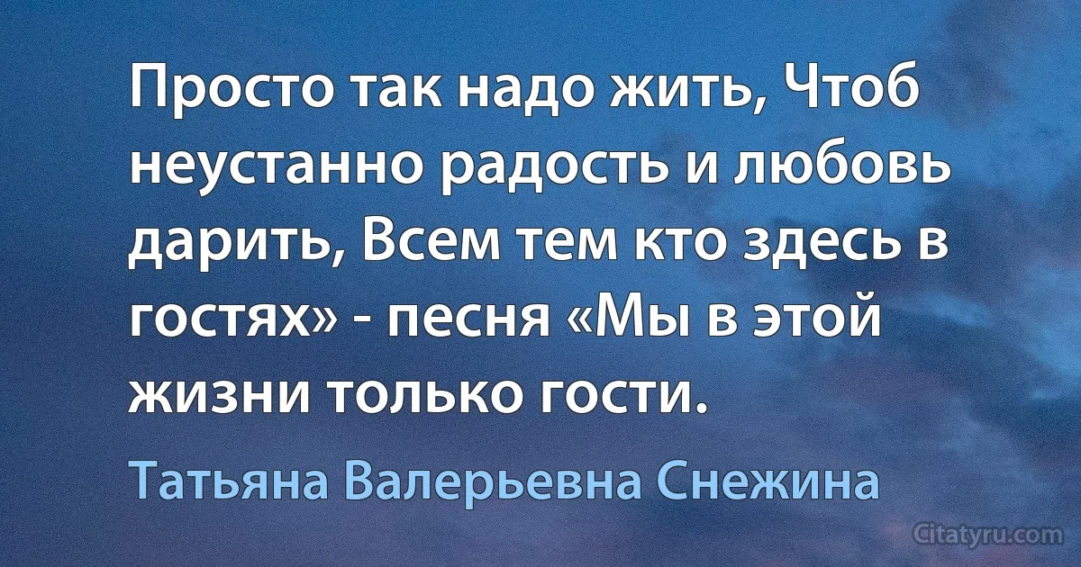 Просто так надо жить, Чтоб неустанно радость и любовь дарить, Всем тем кто здесь в гостях» - песня «Мы в этой жизни только гости. (Татьяна Валерьевна Снежина)