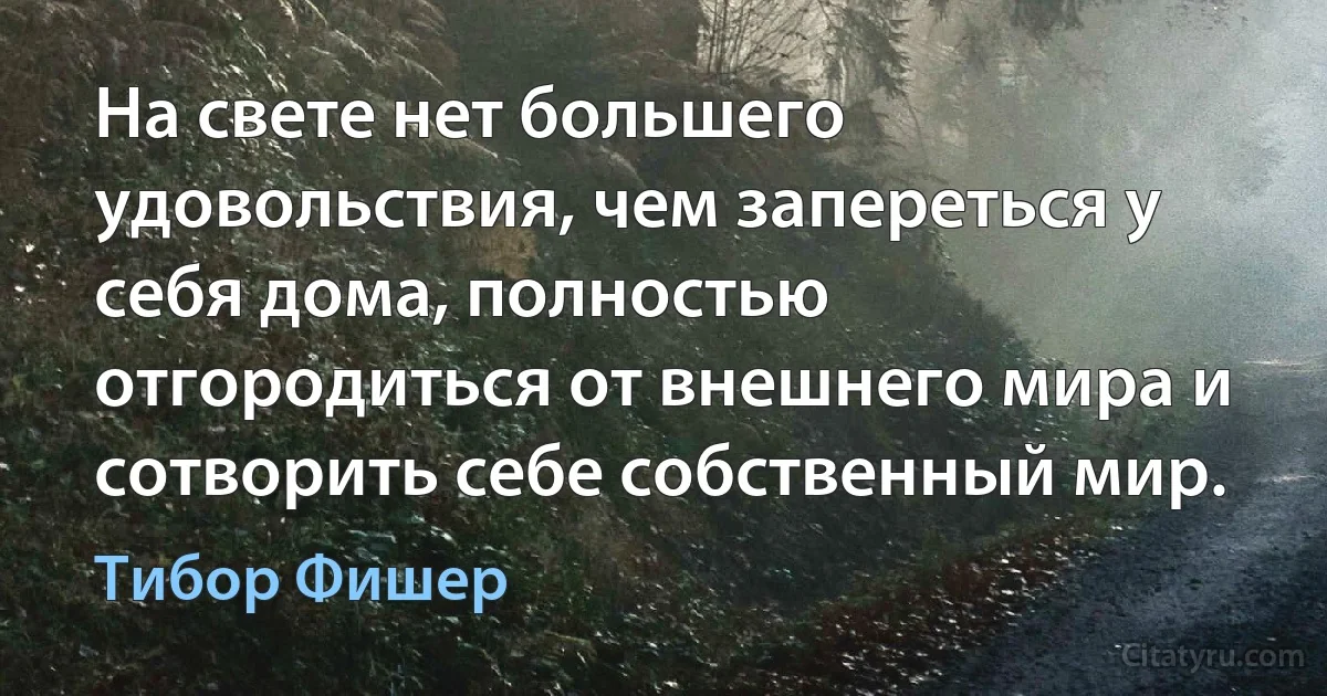 На свете нет большего удовольствия, чем запереться у себя дома, полностью отгородиться от внешнего мира и сотворить себе собственный мир. (Тибор Фишер)