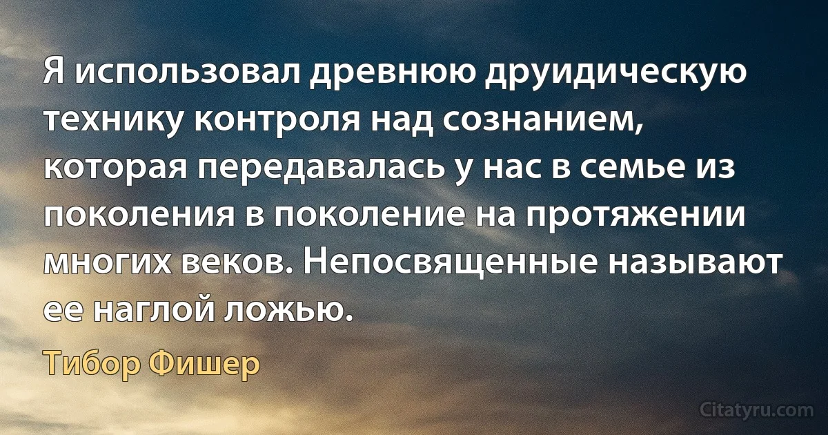 Я использовал древнюю друидическую технику контроля над сознанием, которая передавалась у нас в семье из поколения в поколение на протяжении многих веков. Непосвященные называют ее наглой ложью. (Тибор Фишер)