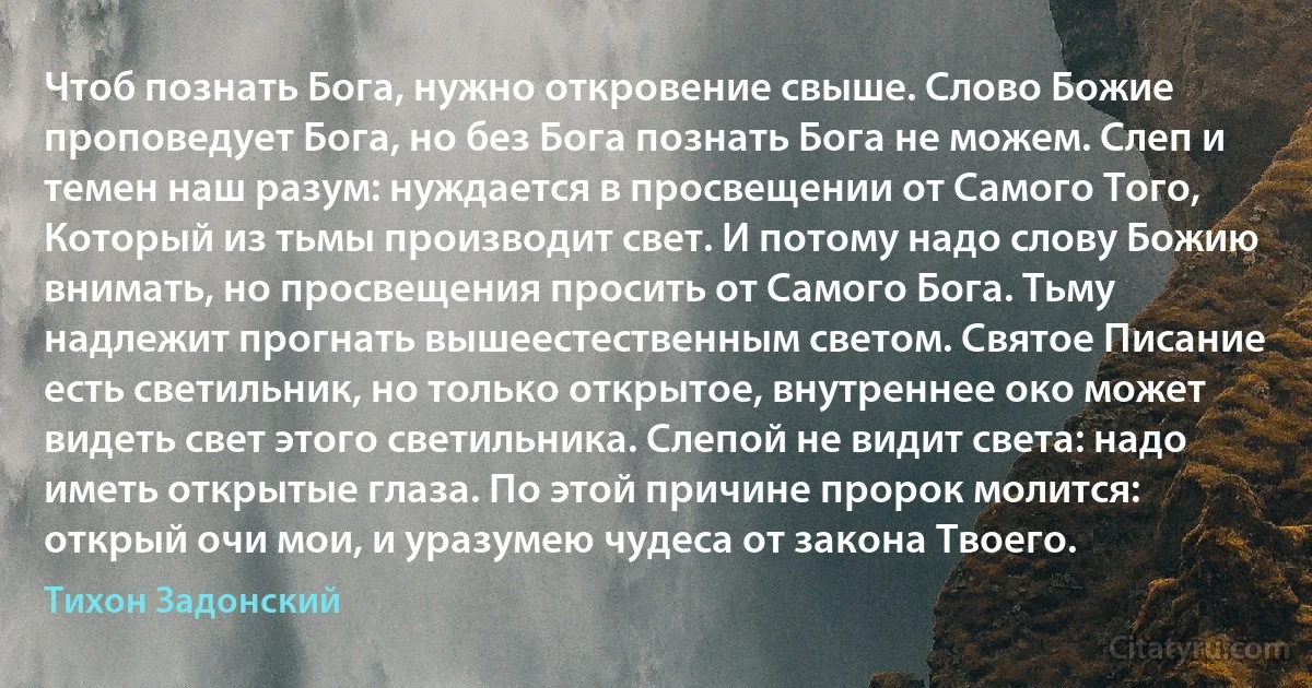 Чтоб познать Бога, нужно откровение свыше. Слово Божие проповедует Бога, но без Бога познать Бога не можем. Слеп и темен наш разум: нуждается в просвещении от Самого Того, Который из тьмы производит свет. И потому надо слову Божию внимать, но просвещения просить от Самого Бога. Тьму надлежит прогнать вышеестественным светом. Святое Писание есть светильник, но только открытое, внутреннее око может видеть свет этого светильника. Слепой не видит света: надо иметь открытые глаза. По этой причине пророк молится: открый очи мои, и уразумею чудеса от закона Твоего. (Тихон Задонский)