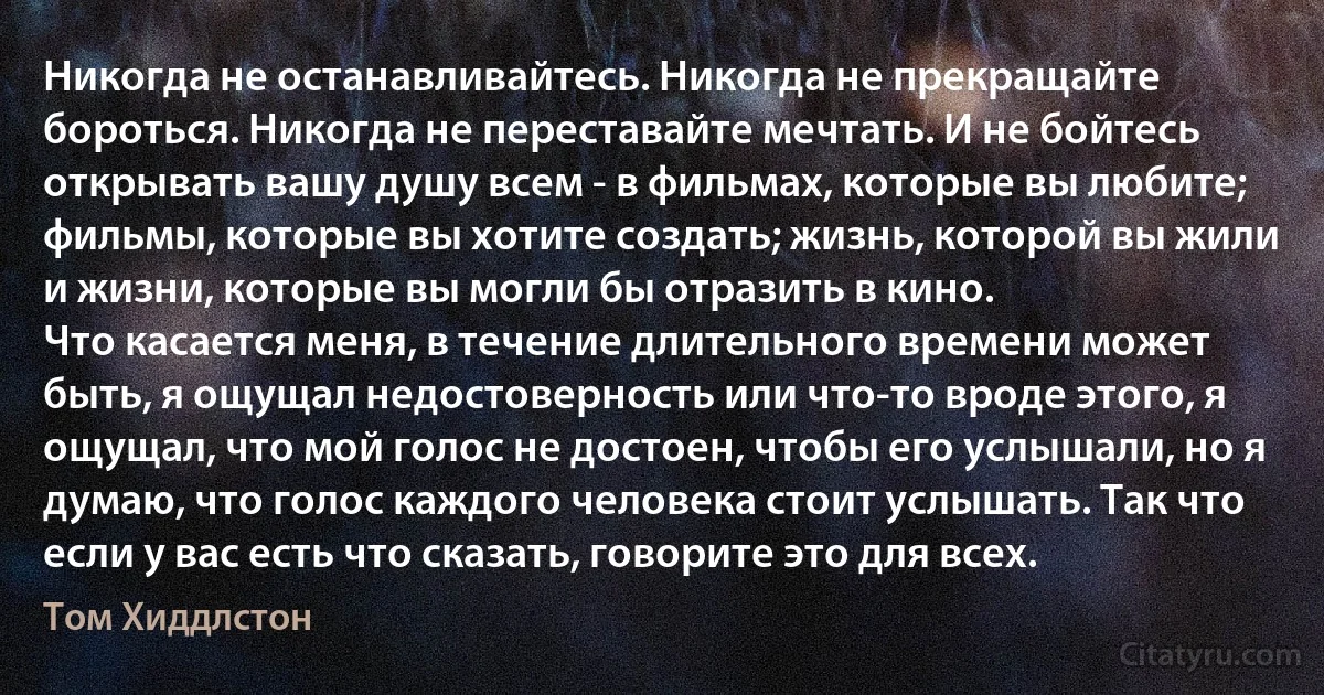 Никогда не останавливайтесь. Никогда не прекращайте бороться. Никогда не переставайте мечтать. И не бойтесь открывать вашу душу всем - в фильмах, которые вы любите; фильмы, которые вы хотите создать; жизнь, которой вы жили и жизни, которые вы могли бы отразить в кино.
Что касается меня, в течение длительного времени может быть, я ощущал недостоверность или что-то вроде этого, я ощущал, что мой голос не достоен, чтобы его услышали, но я думаю, что голос каждого человека стоит услышать. Так что если у вас есть что сказать, говорите это для всех. (Том Хиддлстон)