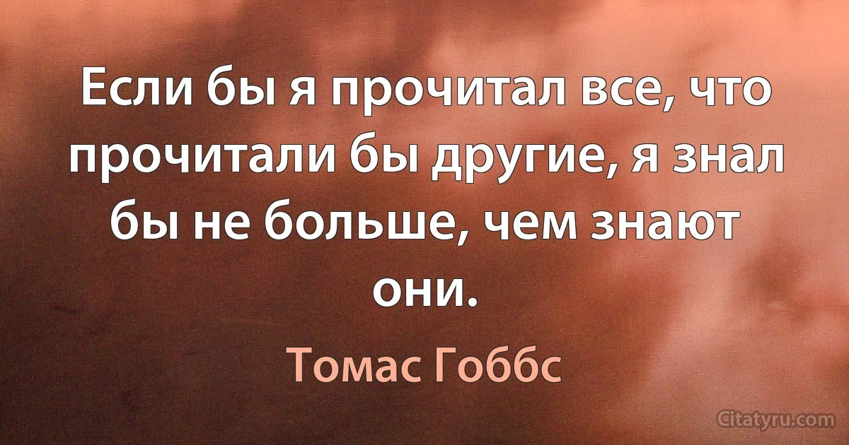 Если бы я прочитал все, что прочитали бы другие, я знал бы не больше, чем знают они. (Томас Гоббс)