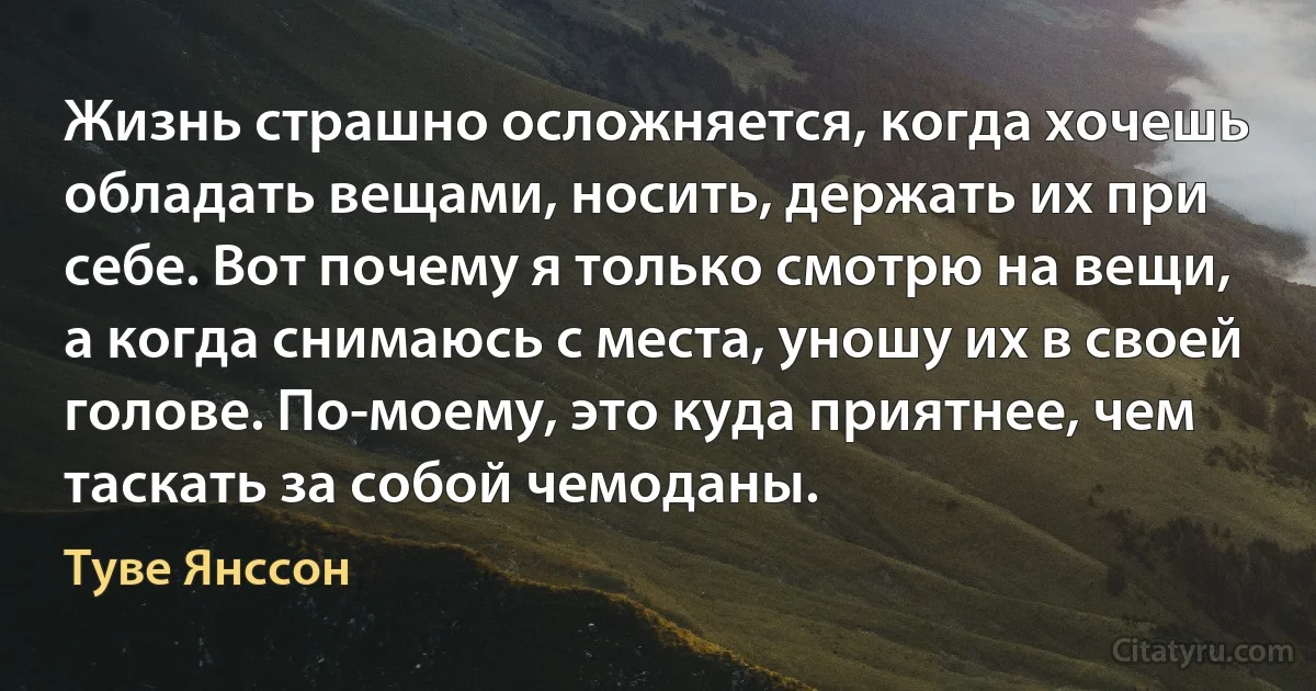 Жизнь страшно осложняется, когда хочешь обладать вещами, носить, держать их при себе. Вот почему я только смотрю на вещи, а когда снимаюсь с места, уношу их в своей голове. По-моему, это куда приятнее, чем таскать за собой чемоданы. (Туве Янссон)