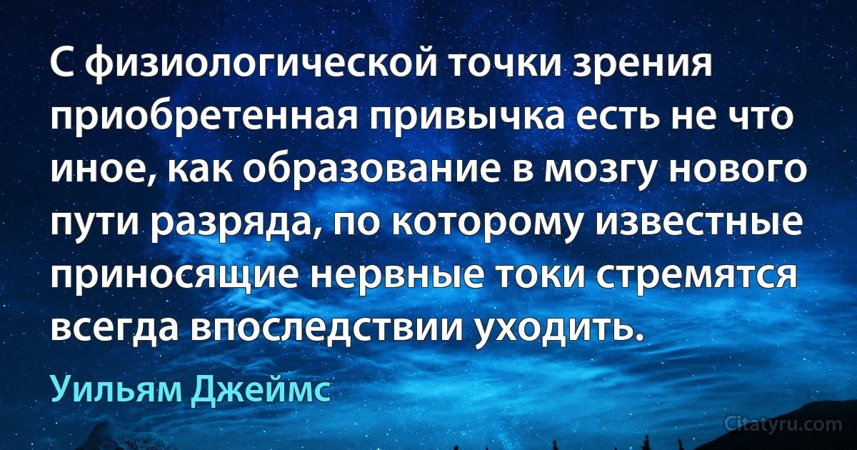 С физиологической точки зрения приобретенная привычка есть не что иное, как образование в мозгу нового пути разряда, по которому известные приносящие нервные токи стремятся всегда впоследствии уходить. (Уильям Джеймс)