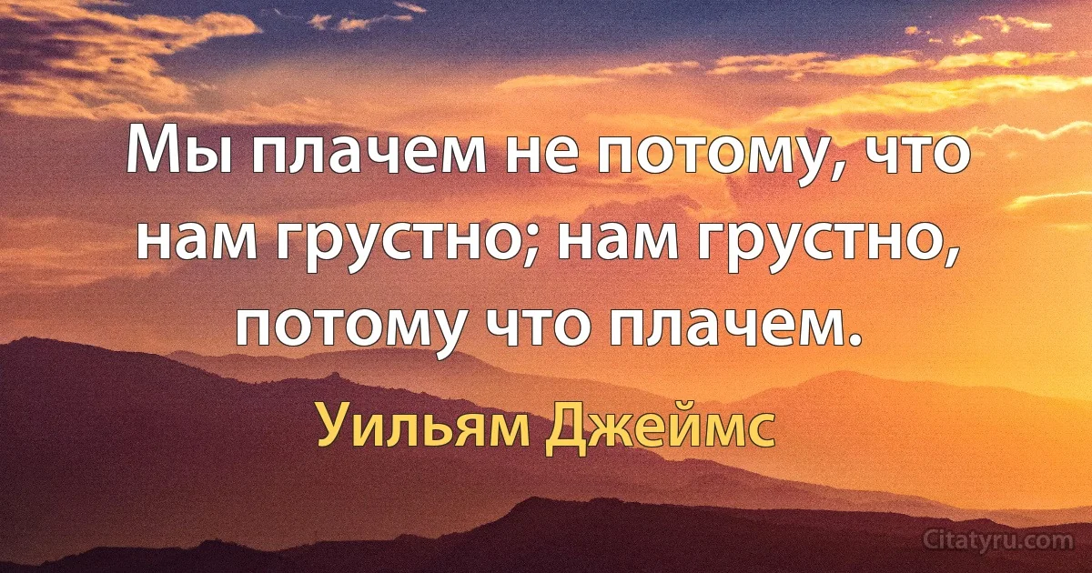 Мы плачем не потому, что нам грустно; нам грустно, потому что плачем. (Уильям Джеймс)