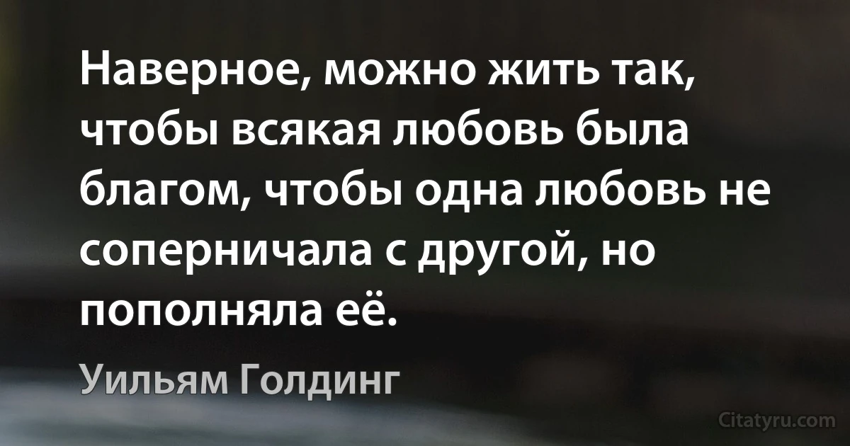 Наверное, можно жить так, чтобы всякая любовь была благом, чтобы одна любовь не соперничала с другой, но пополняла её. (Уильям Голдинг)