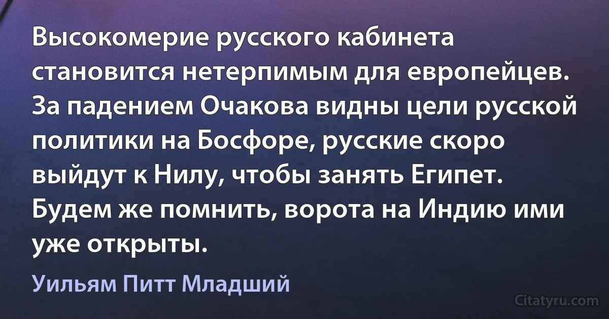 Высокомерие русского кабинета становится нетерпимым для европейцев. За падением Очакова видны цели русской политики на Босфоре, русские скоро выйдут к Нилу, чтобы занять Египет. Будем же помнить, ворота на Индию ими уже открыты. (Уильям Питт Младший)