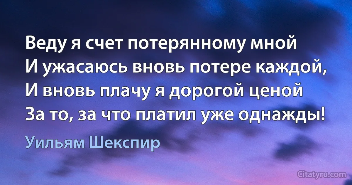 Веду я счет потерянному мной
И ужасаюсь вновь потере каждой,
И вновь плачу я дорогой ценой
За то, за что платил уже однажды! (Уильям Шекспир)