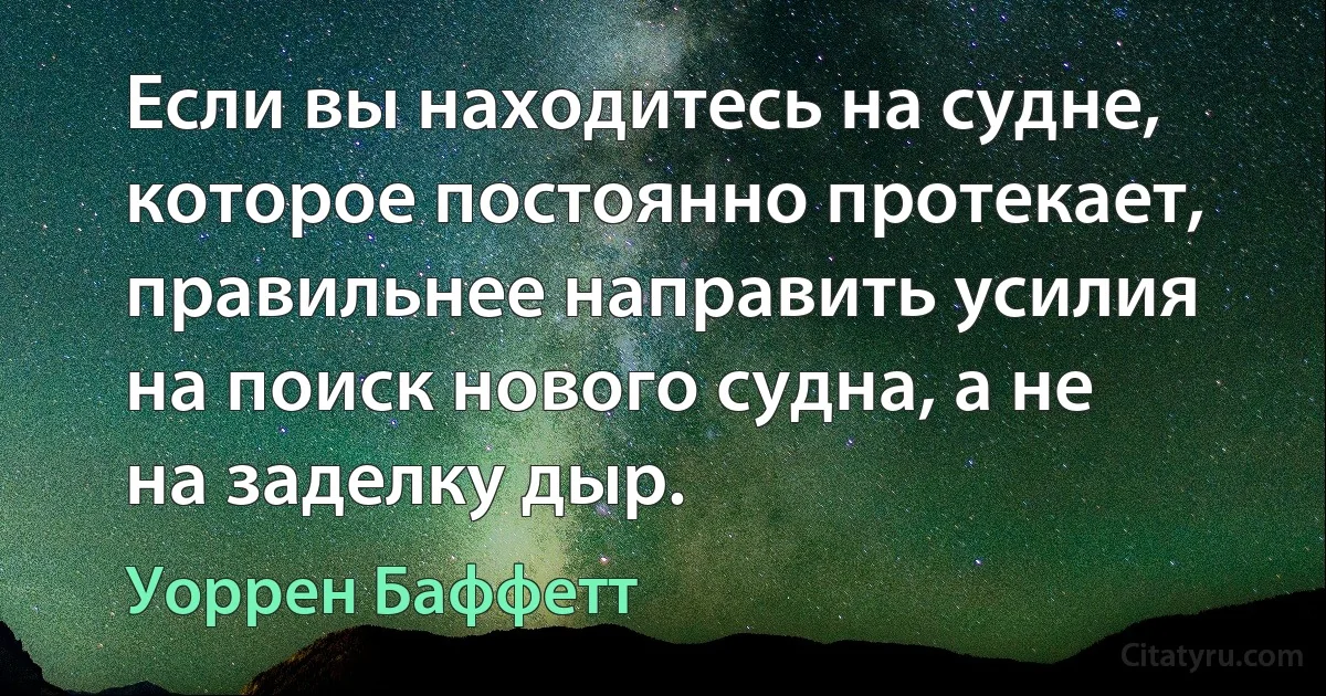 Если вы находитесь на судне, которое постоянно протекает, правильнее направить усилия на поиск нового судна, а не на заделку дыр. (Уоррен Баффетт)