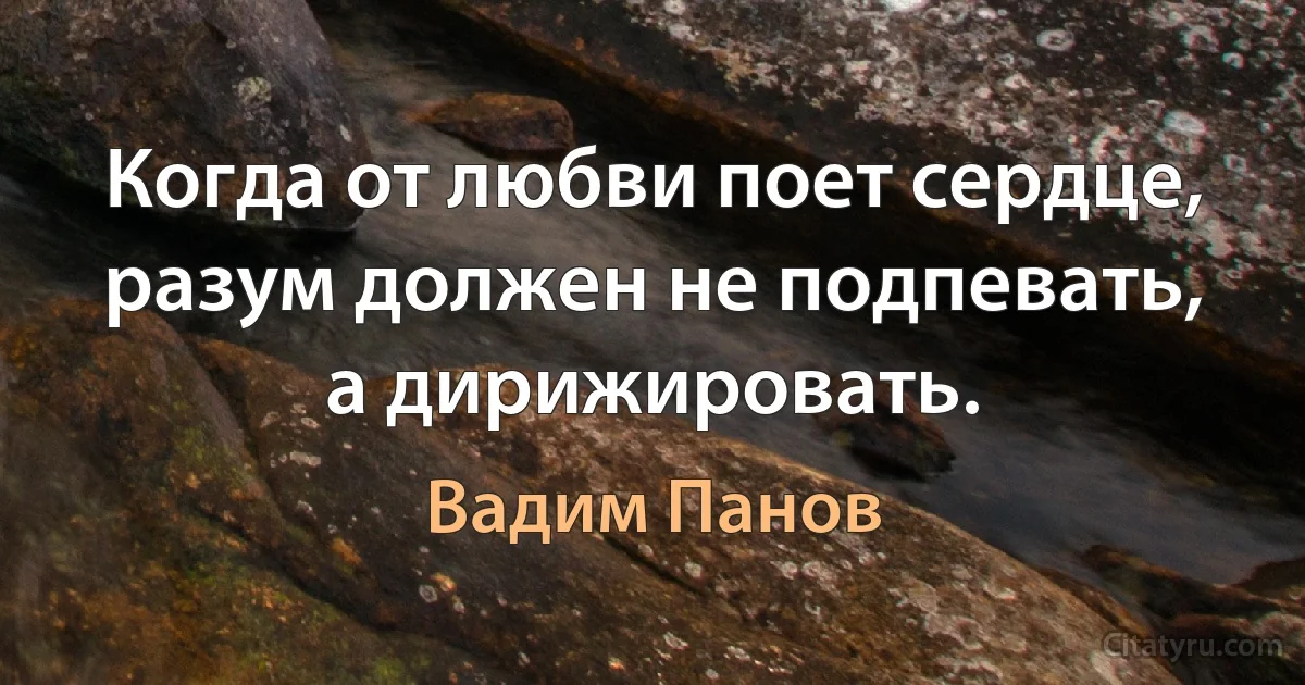 Когда от любви поет сердце, разум должен не подпевать, а дирижировать. (Вадим Панов)