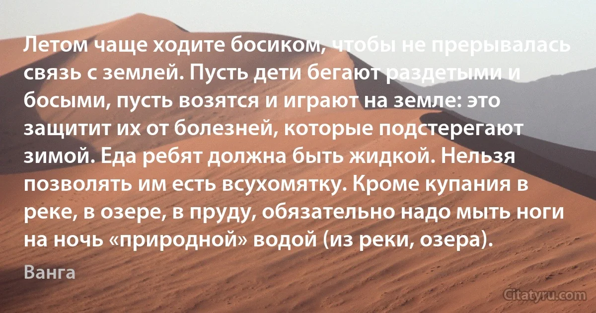 Летом чаще ходите босиком, чтобы не прерывалась связь с землей. Пусть дети бегают раздетыми и босыми, пусть возятся и играют на земле: это защитит их от болезней, которые подстерегают зимой. Еда ребят должна быть жидкой. Нельзя позволять им есть всухомятку. Кроме купания в реке, в озере, в пруду, обязательно надо мыть ноги на ночь «природной» водой (из реки, озера). (Ванга)