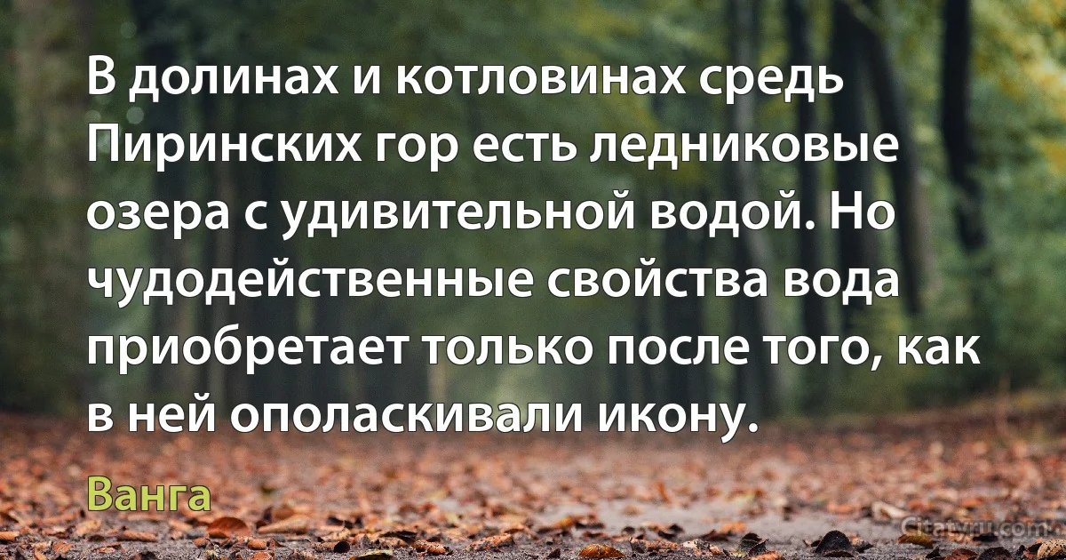 В долинах и котловинах средь Пиринских гор есть ледниковые озера с удивительной водой. Но чудодейственные свойства вода приобретает только после того, как в ней ополаскивали икону. (Ванга)