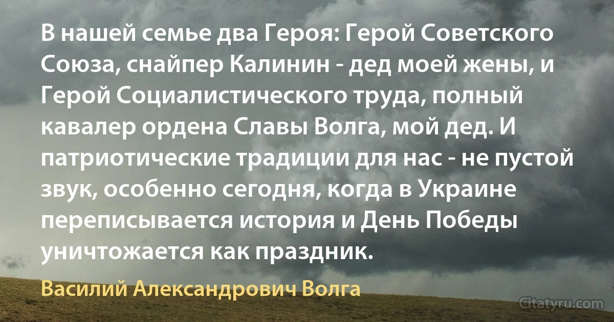 В нашей семье два Героя: Герой Советского Союза, снайпер Калинин - дед моeй жены, и Герой Социалистического труда, полный кавалер ордена Славы Волга, мой дед. И патриотические традиции для нас - не пустой звук, особенно сегодня, когда в Украине переписывается история и День Победы уничтожается как праздник. (Василий Александрович Волга)