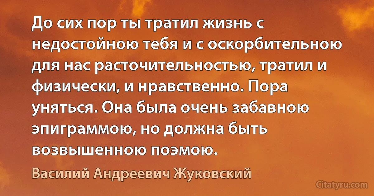 До сих пор ты тратил жизнь с недостойною тебя и с оскорбительною для нас расточительностью, тратил и физически, и нравственно. Пора уняться. Она была очень забавною эпиграммою, но должна быть возвышенною поэмою. (Василий Андреевич Жуковский)