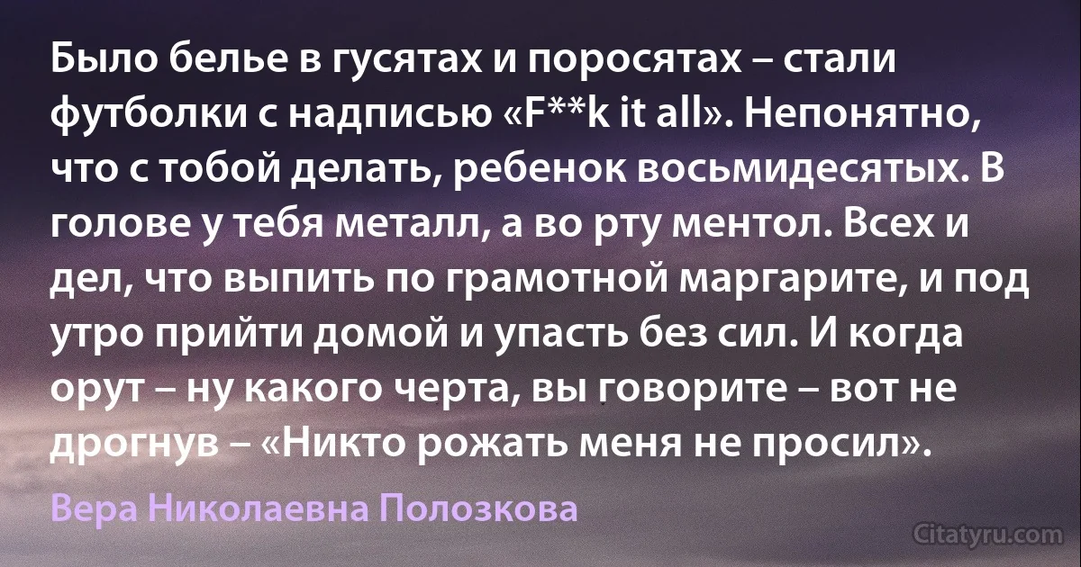 Было белье в гусятах и поросятах – стали футболки с надписью «F**k it all». Непонятно, что с тобой делать, ребенок восьмидесятых. В голове у тебя металл, а во рту ментол. Всех и дел, что выпить по грамотной маргарите, и под утро прийти домой и упасть без сил. И когда орут – ну какого черта, вы говорите – вот не дрогнув – «Никто рожать меня не просил». (Вера Николаевна Полозкова)