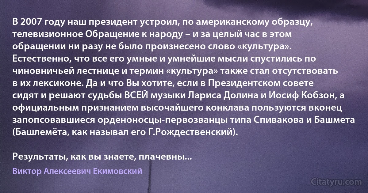 В 2007 году наш президент устроил, по американскому образцу, телевизионное Обращение к народу – и за целый час в этом обращении ни разу не было произнесено слово «культура». Естественно, что все его умные и умнейшие мысли спустились по чиновничьей лестнице и термин «культура» также стал отсутствовать в их лексиконе. Да и что Вы хотите, если в Президентском совете сидят и решают судьбы ВСЕЙ музыки Лариса Долина и Иосиф Кобзон, а официальным признанием высочайшего конклава пользуются вконец запопсовавшиеся орденоносцы-первозванцы типа Спивакова и Башмета (Башлемёта, как называл его Г.Рождественский).

Результаты, как вы знаете, плачевны... (Виктор Алексеевич Екимовский)