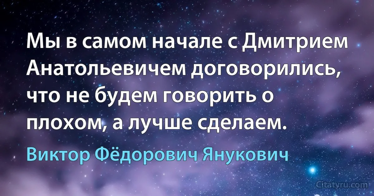 Мы в самом начале с Дмитрием Анатольевичем договорились, что не будем говорить о плохом, а лучше сделаем. (Виктор Фёдорович Янукович)