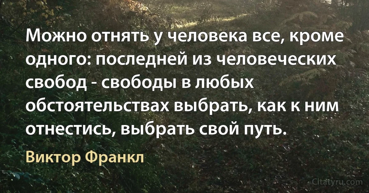 Можно отнять у человека все, кроме одного: последней из человеческих свобод - свободы в любых обстоятельствах выбрать, как к ним отнестись, выбрать свой путь. (Виктор Франкл)