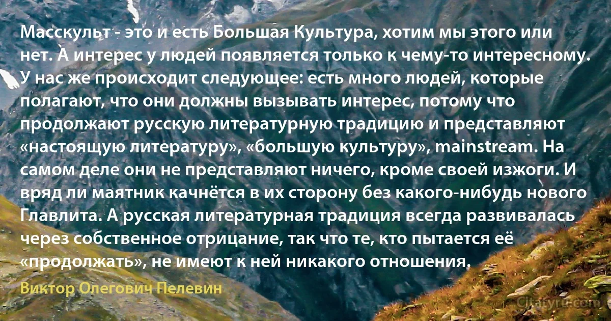 Масскульт - это и есть Большая Культура, хотим мы этого или нет. А интерес у людей появляется только к чему-то интересному. У нас же происходит следующее: есть много людей, которые полагают, что они должны вызывать интерес, потому что продолжают русскую литературную традицию и представляют «настоящую литературу», «большую культуру», mainstream. Hа самом деле они не представляют ничего, кроме своей изжоги. И вряд ли маятник качнётся в их сторону без какого-нибудь нового Главлита. А русская литературная традиция всегда развивалась через собственное отрицание, так что те, кто пытается её «продолжать», не имеют к ней никакого отношения. (Виктор Олегович Пелевин)