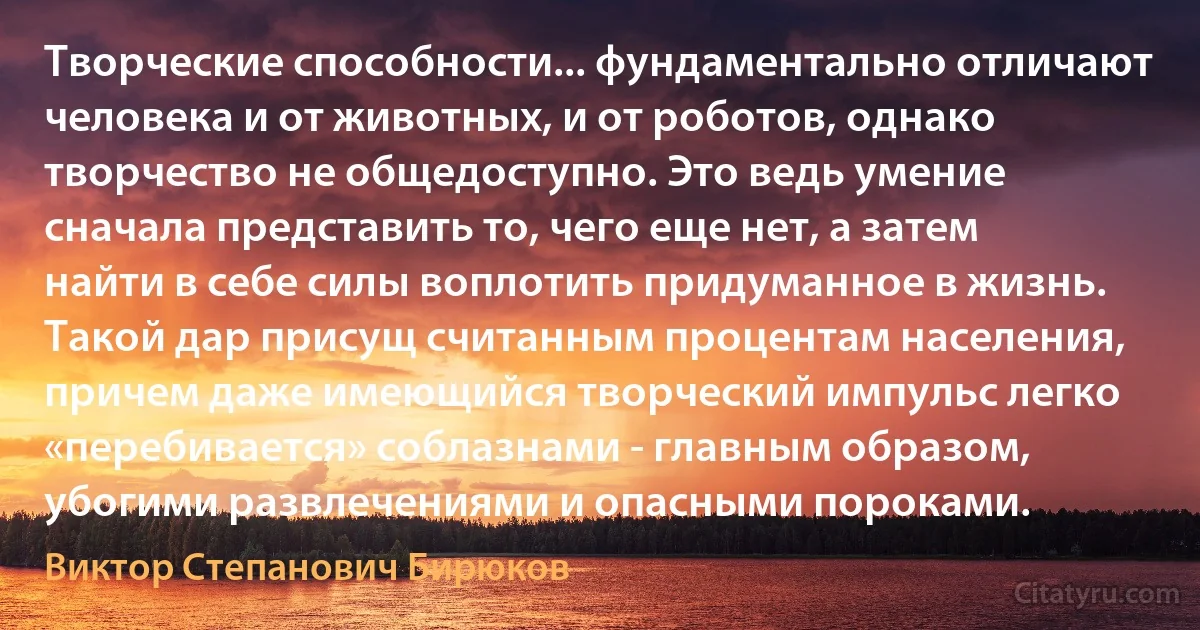 Творческие способности... фундаментально отличают человека и от животных, и от роботов, однако творчество не общедоступно. Это ведь умение сначала представить то, чего еще нет, а затем найти в себе силы воплотить придуманное в жизнь. Такой дар присущ считанным процентам населения, причем даже имеющийся творческий импульс легко «перебивается» соблазнами - главным образом, убогими развлечениями и опасными пороками. (Виктор Степанович Бирюков)