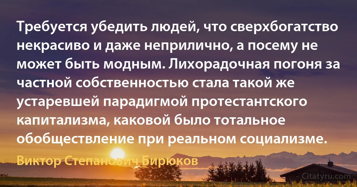 Требуется убедить людей, что сверхбогатство некрасиво и даже неприлично, а посему не может быть модным. Лихорадочная погоня за частной собственностью стала такой же устаревшей парадигмой протестантского капитализма, каковой было тотальное обобществление при реальном социализме. (Виктор Степанович Бирюков)