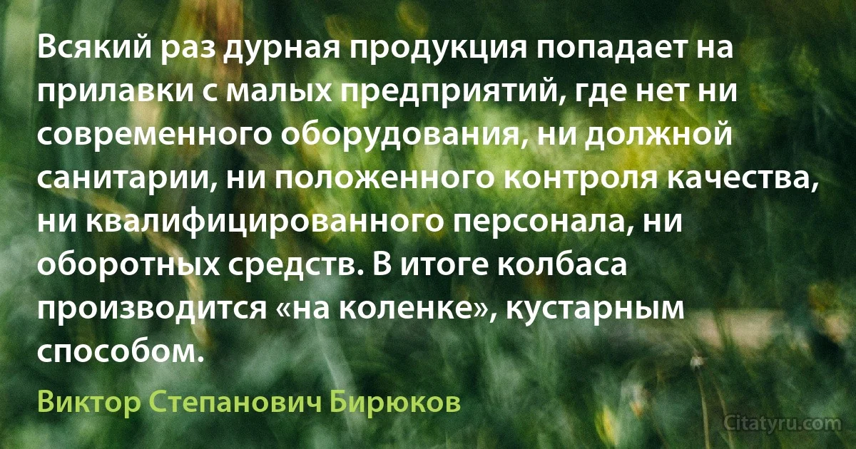 Всякий раз дурная продукция попадает на прилавки с малых предприятий, где нет ни современного оборудования, ни должной санитарии, ни положенного контроля качества, ни квалифицированного персонала, ни оборотных средств. В итоге колбаса производится «на коленке», кустарным способом. (Виктор Степанович Бирюков)