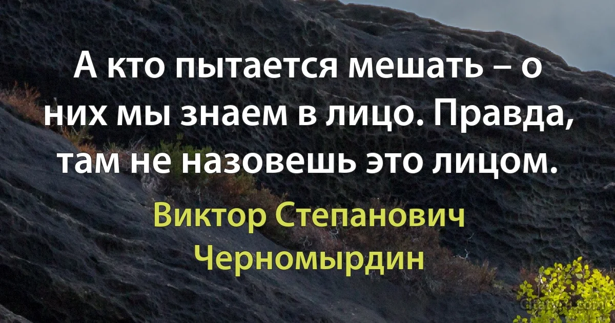 А кто пытается мешать – о них мы знаем в лицо. Правда, там не назовешь это лицом. (Виктор Степанович Черномырдин)