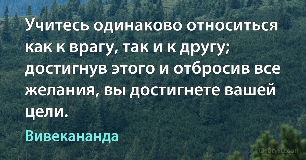 Учитесь одинаково относиться как к врагу, так и к другу; достигнув этого и отбросив все желания, вы достигнете вашей цели. (Вивекананда)