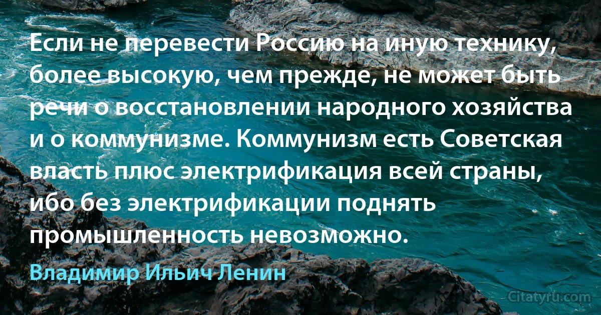 Если не перевести Россию на иную технику, более высокую, чем прежде, не может быть речи о восстановлении народного хозяйства и о коммунизме. Коммунизм есть Советская власть плюс электрификация всей страны, ибо без электрификации поднять промышленность невозможно. (Владимир Ильич Ленин)