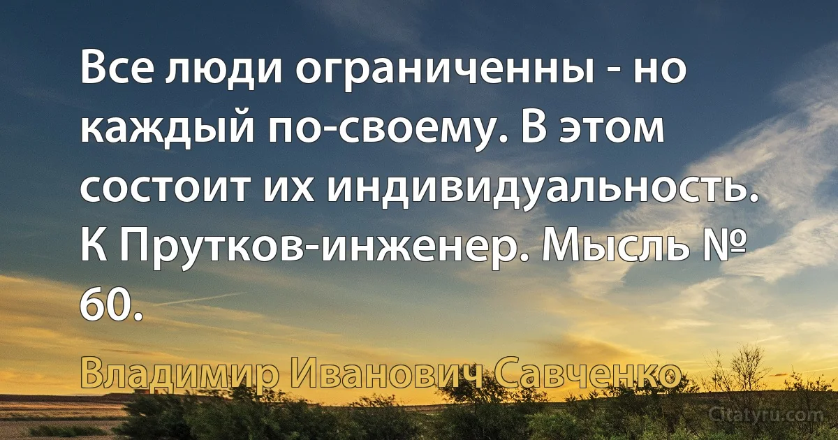 Все люди ограниченны - но каждый по-своему. В этом состоит их индивидуальность.
К Прутков-инженер. Мысль № 60. (Владимир Иванович Савченко)