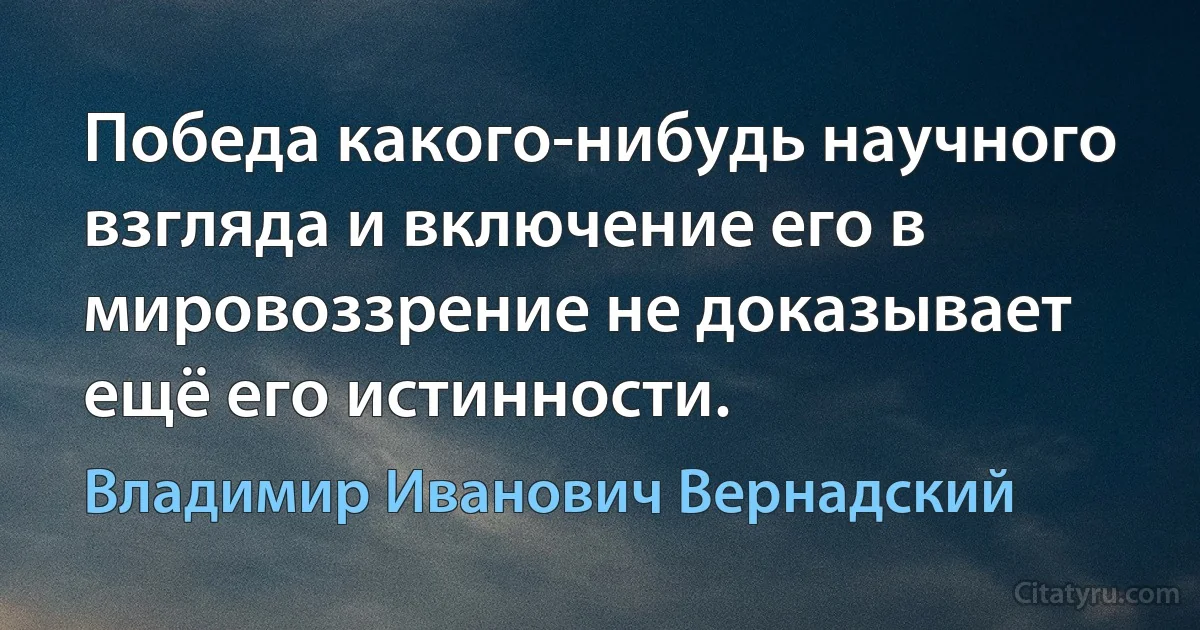 Победа какого-нибудь научного взгляда и включение его в мировоззрение не доказывает ещё его истинности. (Владимир Иванович Вернадский)