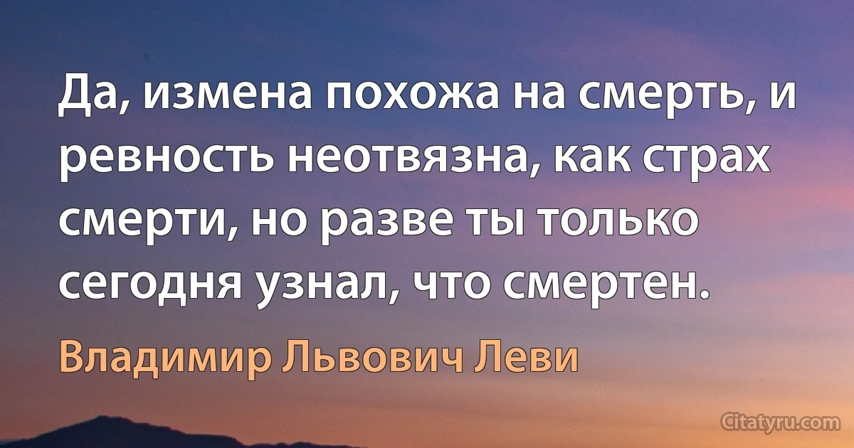 Да, измена похожа на смерть, и ревность неотвязна, как страх смерти, но разве ты только сегодня узнал, что смертен. (Владимир Львович Леви)