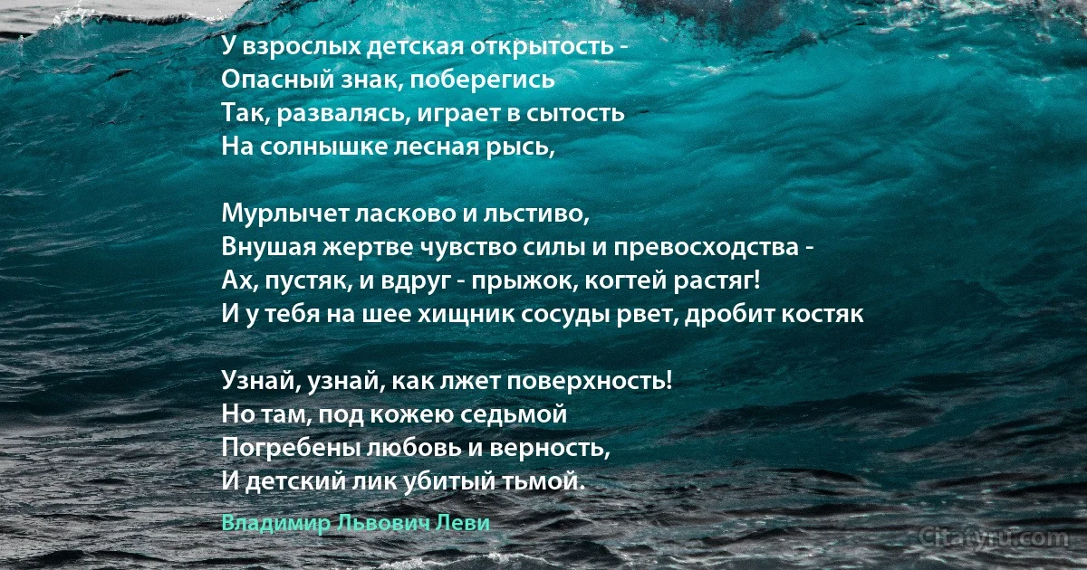 У взрослых детская открытость -
Опасный знак, поберегись 
Так, развалясь, играет в сытость 
На солнышке лесная рысь,

Мурлычет ласково и льстиво, 
Внушая жертве чувство силы и превосходства - 
Ах, пустяк, и вдруг - прыжок, когтей растяг!
И у тебя на шее хищник сосуды рвет, дробит костяк 

Узнай, узнай, как лжет поверхность! 
Но там, под кожею седьмой 
Погребены любовь и верность,
И детский лик убитый тьмой. (Владимир Львович Леви)