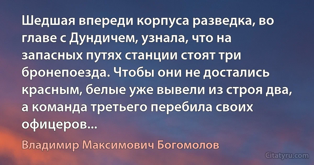 Шедшая впереди корпуса разведка, во главе с Дундичем, узнала, что на запасных путях станции стоят три бронепоезда. Чтобы они не достались красным, белые уже вывели из строя два, а команда третьего перебила своих офицеров... (Владимир Максимович Богомолов)