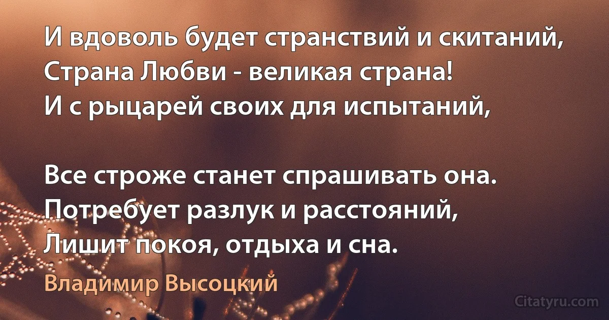 И вдоволь будет странствий и скитаний, 
Страна Любви - великая страна!
И с рыцарей своих для испытаний, 

Все строже станет спрашивать она.
Потребует разлук и расстояний, 
Лишит покоя, отдыха и сна. (Владимир Высоцкий)