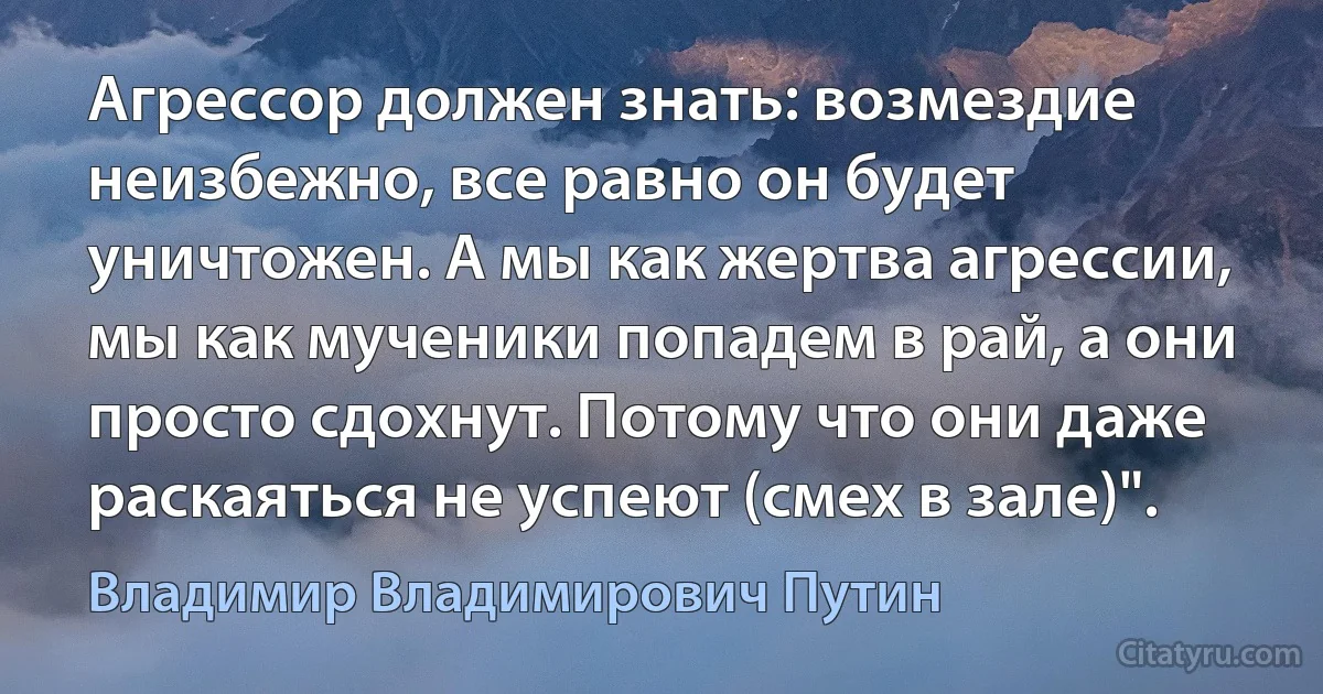 Агрессор должен знать: возмездие неизбежно, все равно он будет уничтожен. А мы как жертва агрессии, мы как мученики попадем в рай, а они просто сдохнут. Потому что они даже раскаяться не успеют (смех в зале)". (Владимир Владимирович Путин)