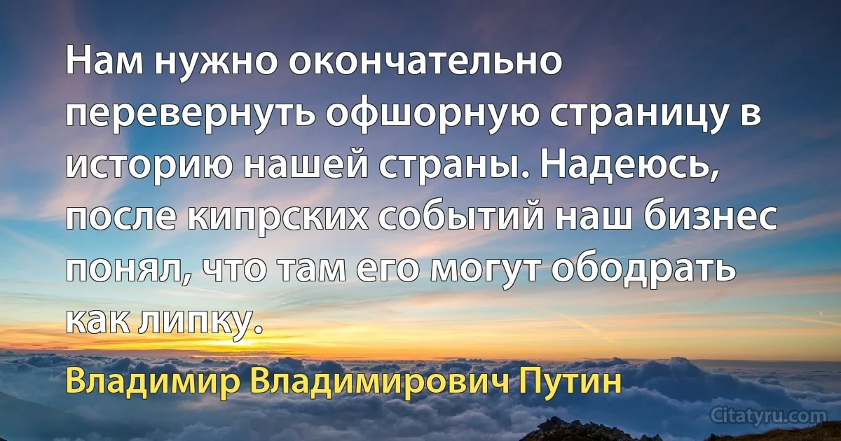 Нам нужно окончательно перевернуть офшорную страницу в историю нашей страны. Надеюсь, после кипрских событий наш бизнес понял, что там его могут ободрать как липку. (Владимир Владимирович Путин)