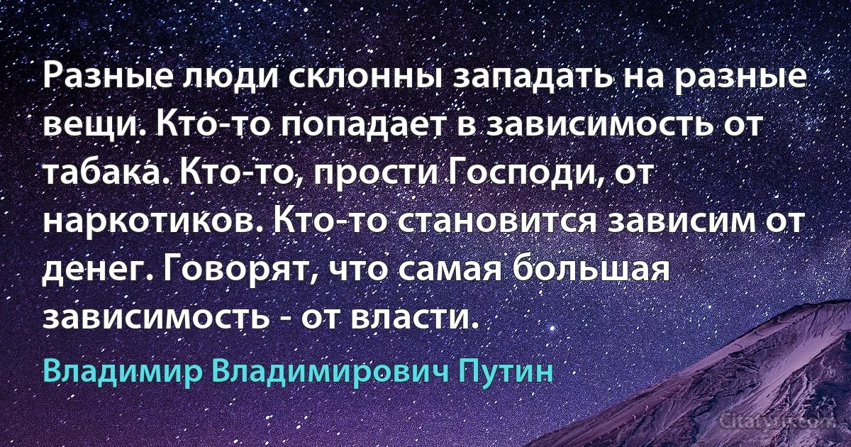 Разные люди склонны западать на разные вещи. Кто-то попадает в зависимость от табака. Кто-то, прости Господи, от наркотиков. Кто-то становится зависим от денег. Говорят, что самая большая зависимость - от власти. (Владимир Владимирович Путин)