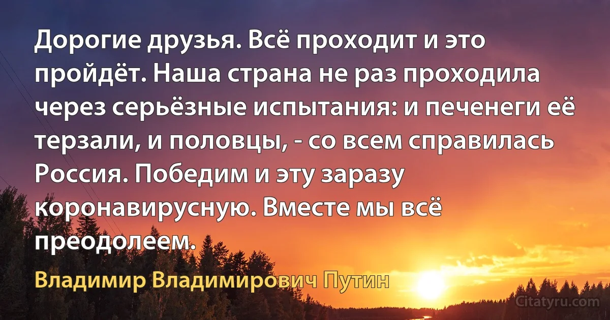 Дорогие друзья. Всё проходит и это пройдёт. Наша страна не раз проходила через серьёзные испытания: и печенеги её терзали, и половцы, - со всем справилась Россия. Победим и эту заразу коронавирусную. Вместе мы всё преодолеем. (Владимир Владимирович Путин)