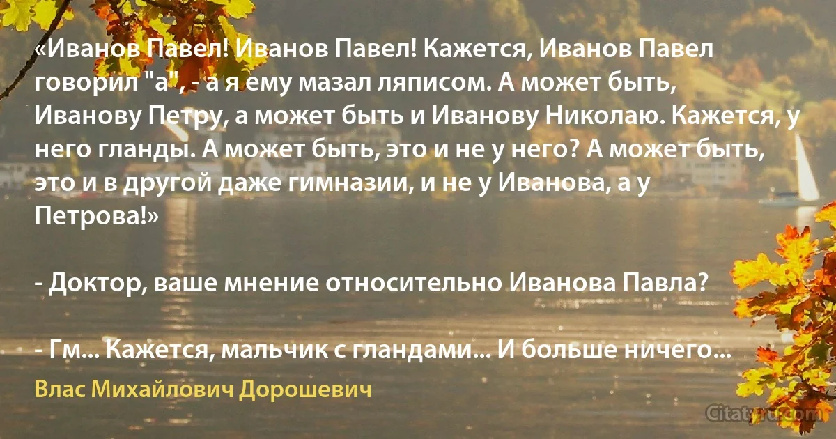 «Иванов Павел! Иванов Павел! Кажется, Иванов Павел говорил "а", - а я ему мазал ляписом. А может быть, Иванову Петру, а может быть и Иванову Николаю. Кажется, у него гланды. А может быть, это и не у него? А может быть, это и в другой даже гимназии, и не у Иванова, а у Петрова!»

- Доктор, ваше мнение относительно Иванова Павла?

- Гм... Кажется, мальчик с гландами... И больше ничего... (Влас Михайлович Дорошевич)