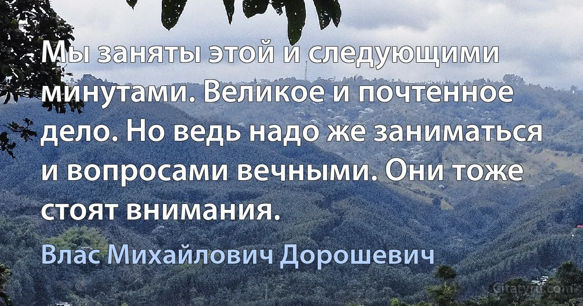 Мы заняты этой и следующими минутами. Великое и почтенное дело. Но ведь надо же заниматься и вопросами вечными. Они тоже стоят внимания. (Влас Михайлович Дорошевич)