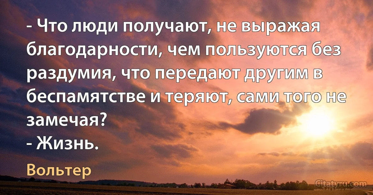 - Что люди получают, не выражая благодарности, чем пользуются без раздумия, что передают другим в беспамятстве и теряют, сами того не замечая?
- Жизнь. (Вольтер)