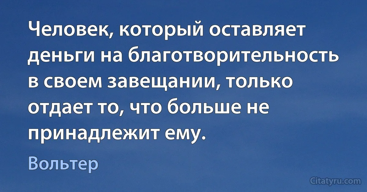 Человек, который оставляет деньги на благотворительность в своем завещании, только отдает то, что больше не принадлежит ему. (Вольтер)