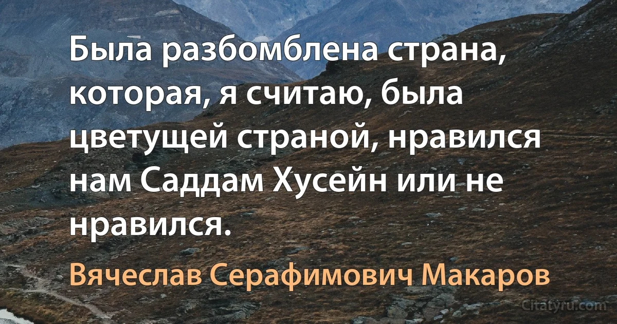 Была разбомблена страна, которая, я считаю, была цветущей страной, нравился нам Саддам Хусейн или не нравился. (Вячеслав Серафимович Макаров)