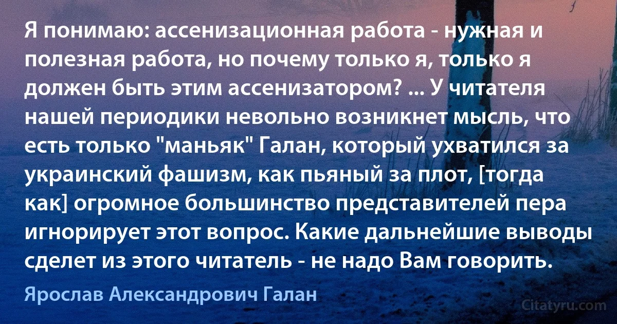 Я понимаю: ассенизационная работа - нужная и полезная работа, но почему только я, только я должен быть этим ассенизатором? ... У читателя нашей периодики невольно возникнет мысль, что есть только "маньяк" Галан, который ухватился за украинский фашизм, как пьяный за плот, [тогда как] огромное большинство представителей пера игнорирует этот вопрос. Какие дальнейшие выводы сделет из этого читатель - не надо Вам говорить. (Ярослав Александрович Галан)