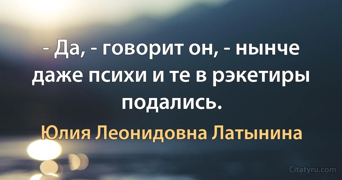 - Да, - говорит он, - нынче даже психи и те в рэкетиры подались. (Юлия Леонидовна Латынина)