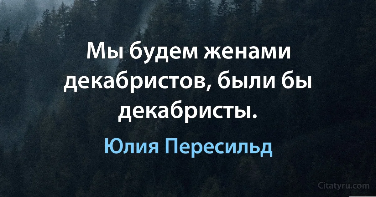 Мы будем женами декабристов, были бы декабристы. (Юлия Пересильд)