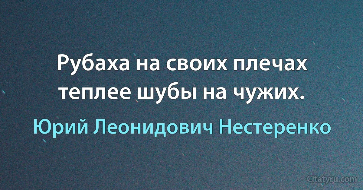 Рубаха на своих плечах теплее шубы на чужих. (Юрий Леонидович Нестеренко)