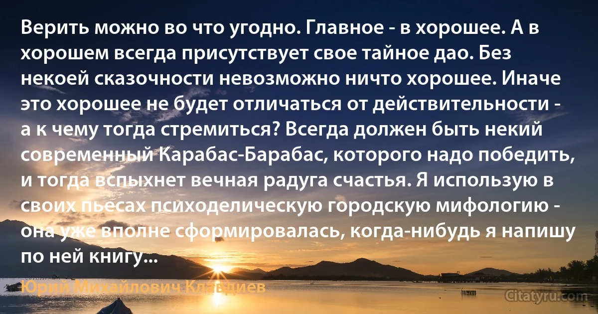 Верить можно во что угодно. Главное - в хорошее. А в хорошем всегда присутствует свое тайное дао. Без некоей сказочности невозможно ничто хорошее. Иначе это хорошее не будет отличаться от действительности - а к чему тогда стремиться? Всегда должен быть некий современный Карабас-Барабас, которого надо победить, и тогда вспыхнет вечная радуга счастья. Я использую в своих пьесах психоделическую городскую мифологию - она уже вполне сформировалась, когда-нибудь я напишу по ней книгу... (Юрий Михайлович Клавдиев)